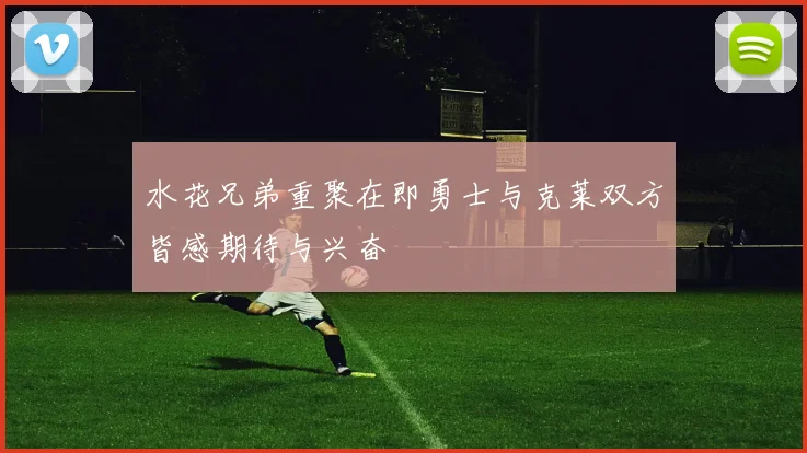 水花兄弟重聚在即勇士与克莱双方皆感期待与兴奋