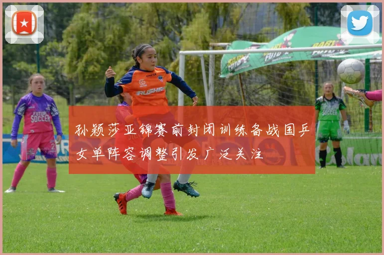 孙颖莎亚锦赛前封闭训练备战国乒女单阵容调整引发广泛关注