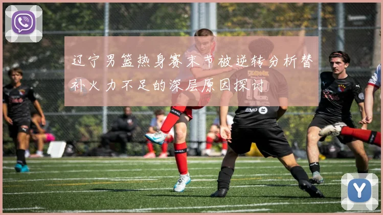 辽宁男篮热身赛末节被逆转分析替补火力不足的深层原因探讨