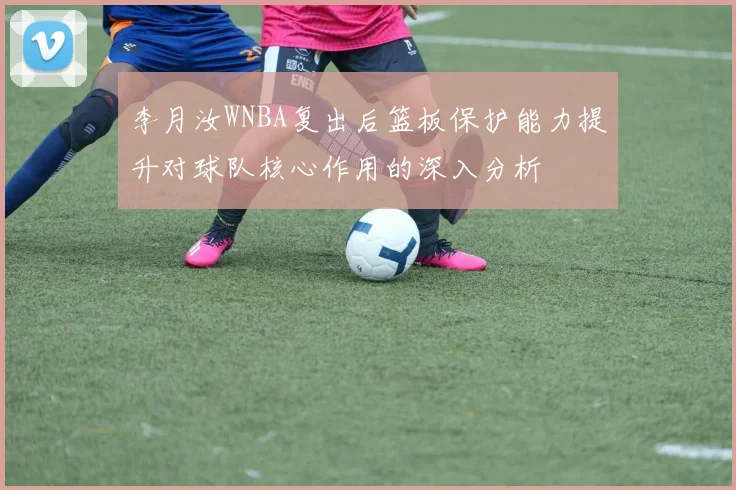 李月汝WNBA复出后篮板保护能力提升对球队核心作用的深入分析