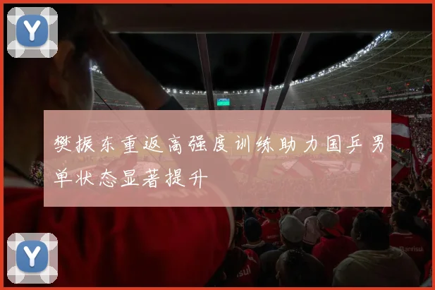 樊振东重返高强度训练助力国乒男单状态显著提升