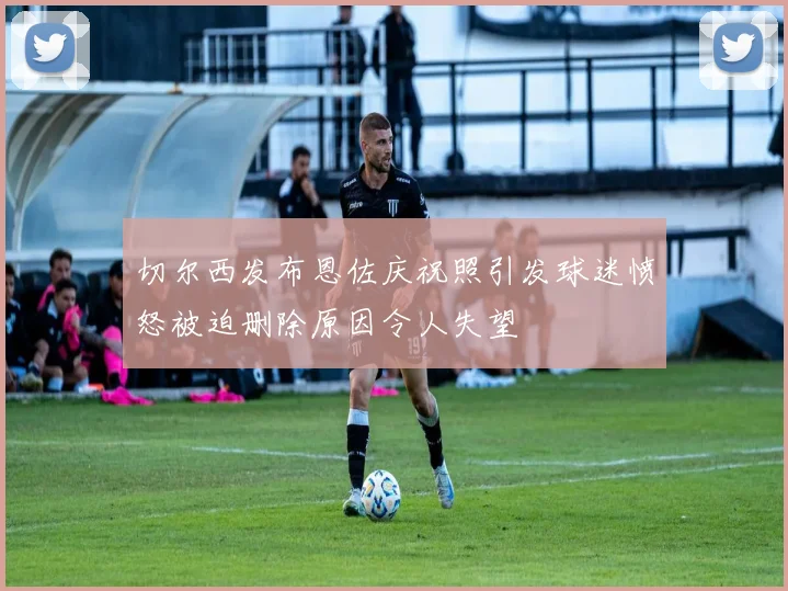 切尔西发布恩佐庆祝照引发球迷愤怒被迫删除原因令人失望