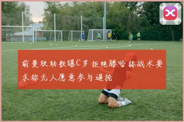 前曼联助教曝C罗拒绝滕哈赫战术要求称无人愿意参与逼抢