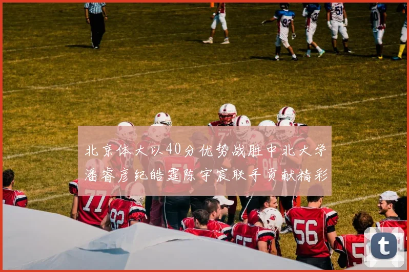 北京体大以40分优势战胜中北大学潘睿彦纪皓霆陈宇宸联手贡献精彩表现