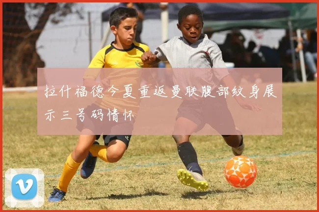 拉什福德今夏重返曼联腹部纹身展示三号码情怀