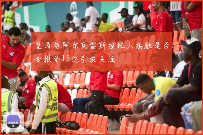 皇马与阿尔瓦雷斯经纪人接触是否会报价15亿引发关注