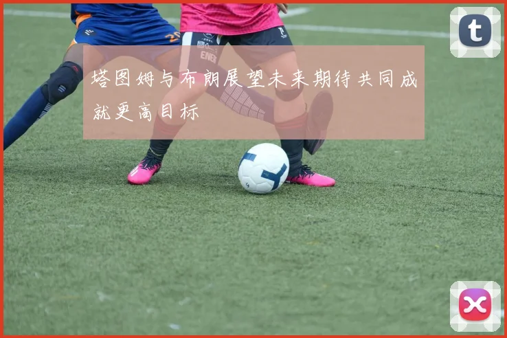 塔图姆与布朗展望未来期待共同成就更高目标