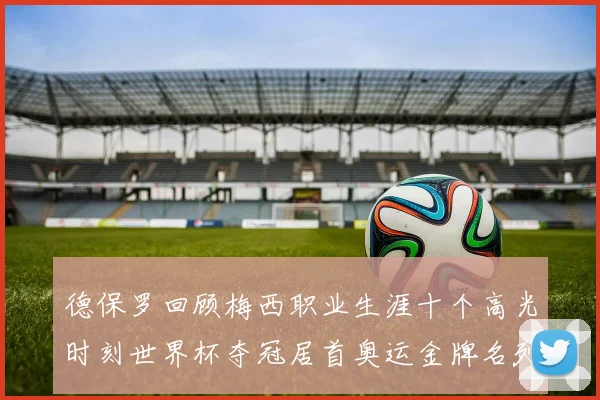 德保罗回顾梅西职业生涯十个高光时刻世界杯夺冠居首奥运金牌名列第四