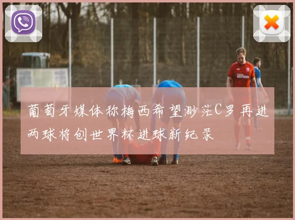 葡萄牙媒体称梅西希望渺茫C罗再进两球将创世界杯进球新纪录