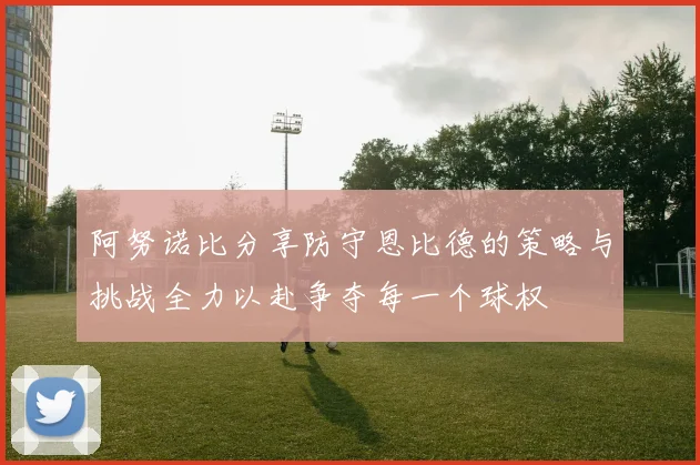 阿努诺比分享防守恩比德的策略与挑战全力以赴争夺每一个球权