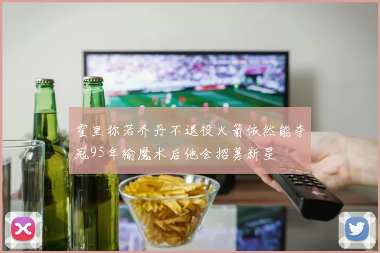 霍里称若乔丹不退役火箭依然能夺冠95年输魔术后他会招募新星