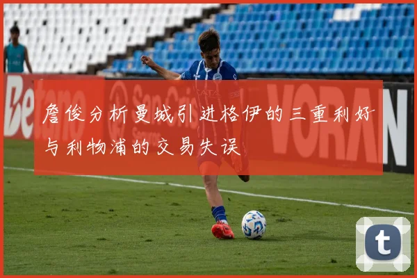 詹俊分析曼城引进格伊的三重利好与利物浦的交易失误