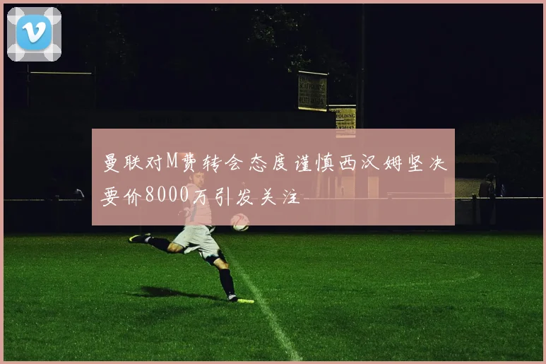 曼联对M费转会态度谨慎西汉姆坚决要价8000万引发关注