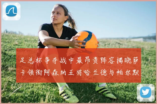足总杯争夺战中最昂贵阵容揭晓萨卡领衔阿森纳五将哈兰德与帕尔默同在列