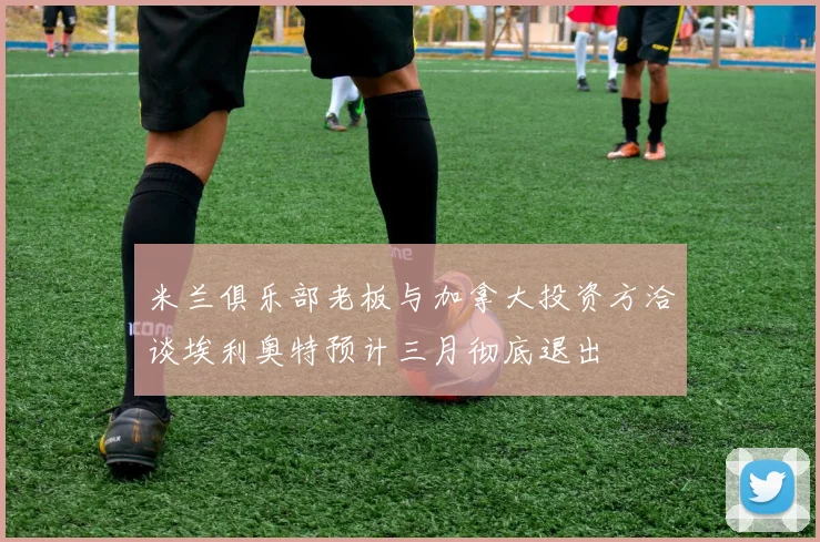 米兰俱乐部老板与加拿大投资方洽谈埃利奥特预计三月彻底退出