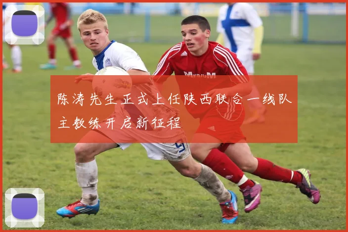 陈涛先生正式上任陕西联合一线队主教练开启新征程