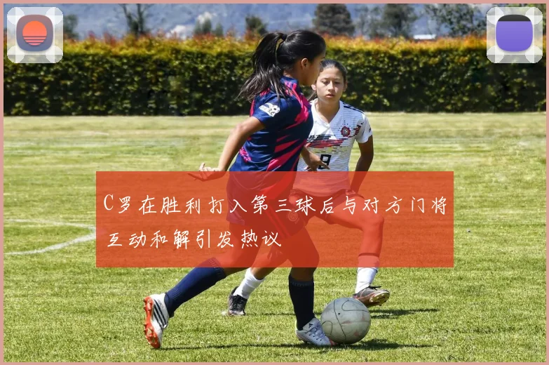 C罗在胜利打入第三球后与对方门将互动和解引发热议