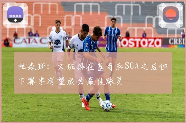 帕森斯：文班排在基奇和SGA之后但下赛季有望成为最佳球员