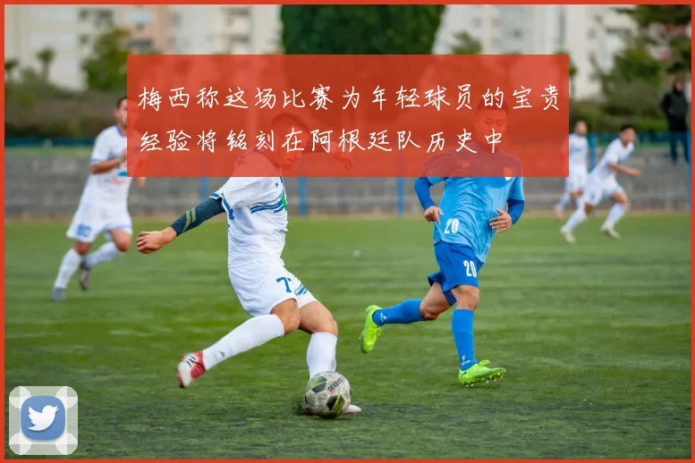 梅西称这场比赛为年轻球员的宝贵经验将铭刻在阿根廷队历史中