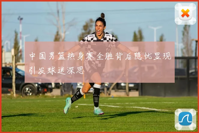 中国男篮热身赛全胜背后隐忧显现引发球迷深思