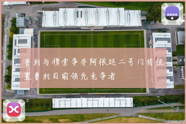 鲁利与穆索争夺阿根廷二号门将位置鲁利目前领先竞争者