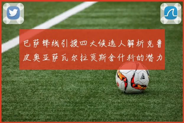 巴萨锋线引援四大候选人解析克鲁皮奥亚萨瓦尔拉莫斯舍什科的潜力与前景