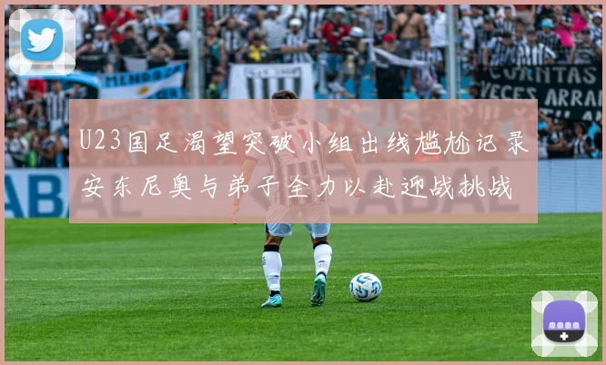U23国足渴望突破小组出线尴尬记录安东尼奥与弟子全力以赴迎战挑战