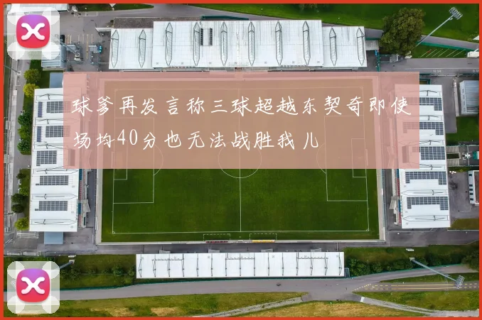 球爹再发言称三球超越东契奇即使场均40分也无法战胜我儿
