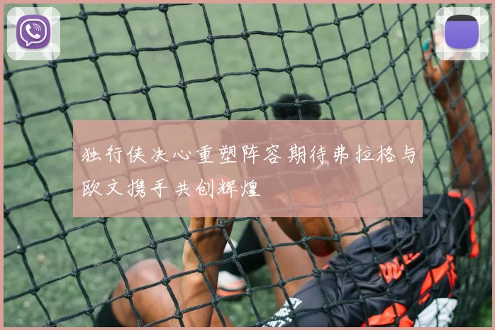 独行侠决心重塑阵容期待弗拉格与欧文携手共创辉煌