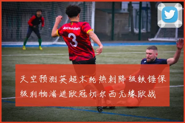 天空预测英超末轮热刺降级铁锤保级利物浦进欧冠切尔西无缘欧战