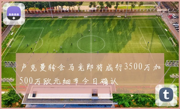 卢克曼转会马竞即将成行3500万加500万欧元细节今日确认