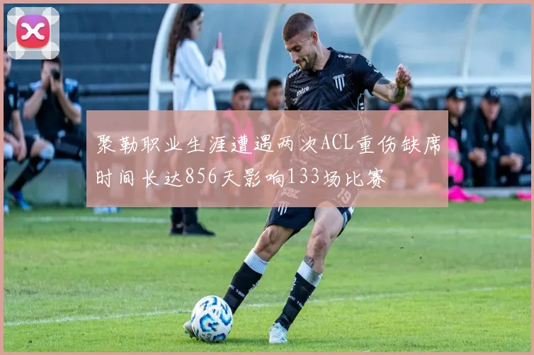 聚勒职业生涯遭遇两次ACL重伤缺席时间长达856天影响133场比赛